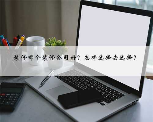 装修哪个装修公司好？怎样选择去选择？