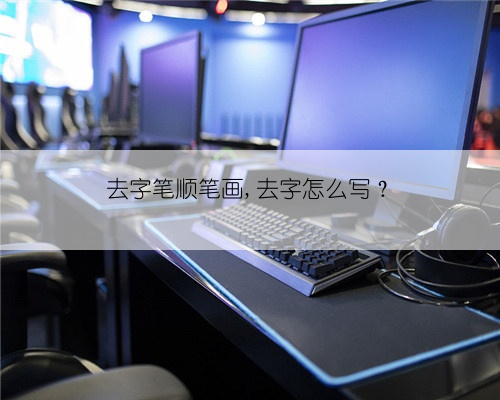 去字笔顺笔画,去字怎么写？
