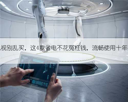 高画质电视别乱买，这4款省电不花冤枉钱，流畅使用十年不是问题