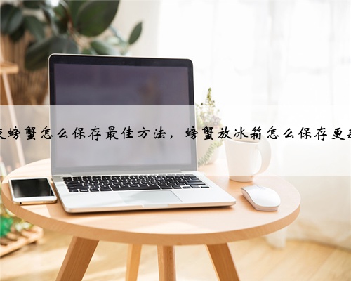 隔夜螃蟹怎么保存最佳方法，螃蟹放冰箱怎么保存更新鲜