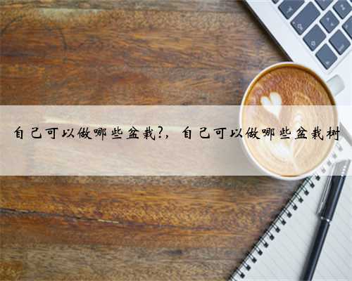 自己可以做哪些盆栽?，自己可以做哪些盆栽树