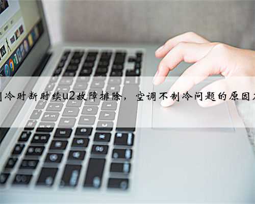 大金空调制冷时断时续u2故障排除，空调不制冷问题的原因及解决办法