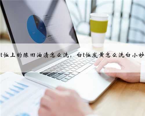 白t恤上的陈旧油渍怎么洗，白t恤发黄怎么洗白小妙招