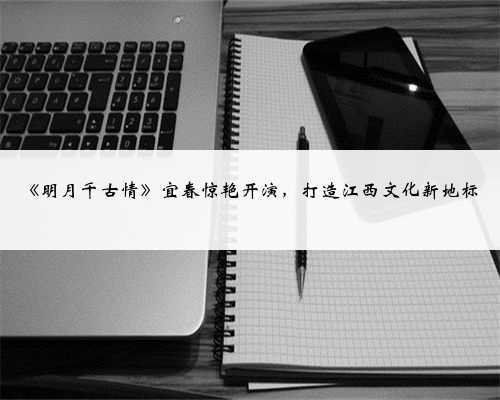 《明月千古情》宜春惊艳开演,打造江西文化新地标