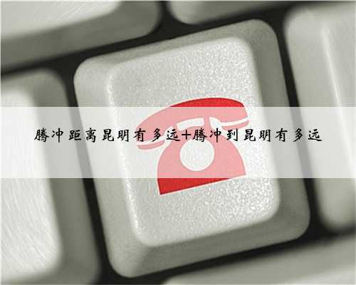 腾冲距离昆明有多远 腾冲到昆明有多远