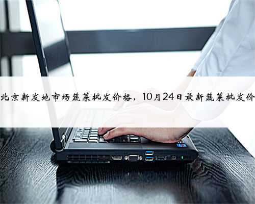 今日北京新发地市场蔬菜批发价格,10月24日最新蔬菜批发价格表