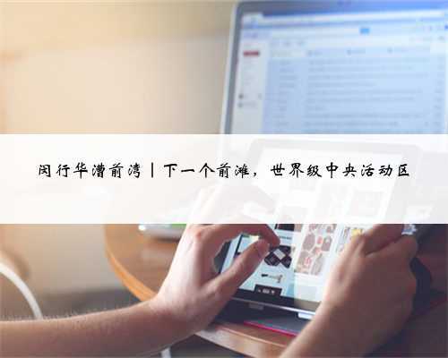 闵行华漕前湾|下一个前滩,世界级中央活动区
