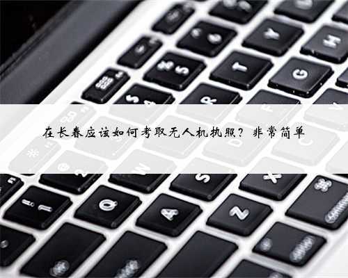 在长春应该如何考取无人机执照?非常简单