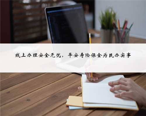 线上办理安全无忧,平安寿险保全为民办实事