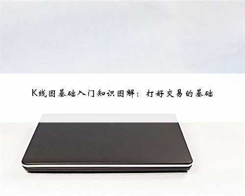 <b>K线图基础入门知识图解:打好交易的基础</b>