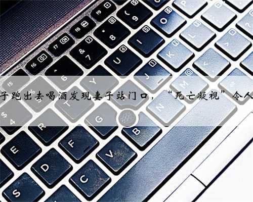 湖南一男子跑出去喝酒发现妻子站门口,“死亡凝视”令人不寒而栗