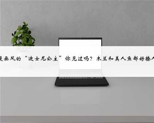 日漫画风的“迪士尼公主”你见过吗?木兰和美人鱼都好撩人!