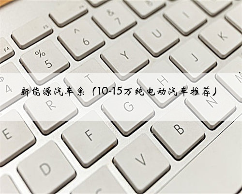 新能源汽车系(10-15万纯电动汽车推荐)