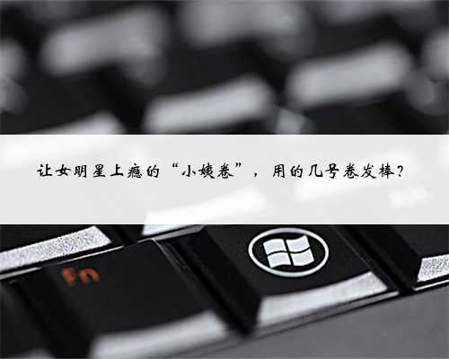 <b>让女明星上瘾的“小姨卷”，用的几号卷发棒？</b>