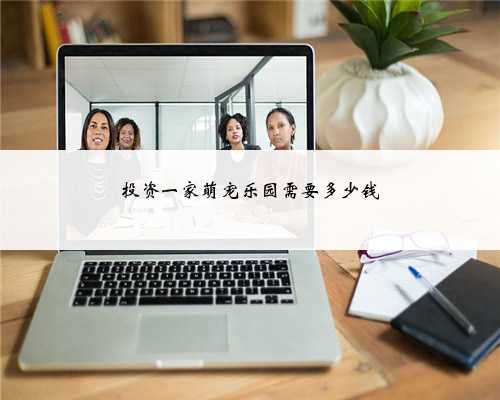 投资一家萌宠乐园需要多少钱