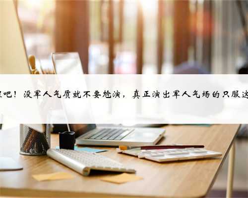 醒醒吧!没军人气质就不要尬演,真正演出军人气场的只服这8位
