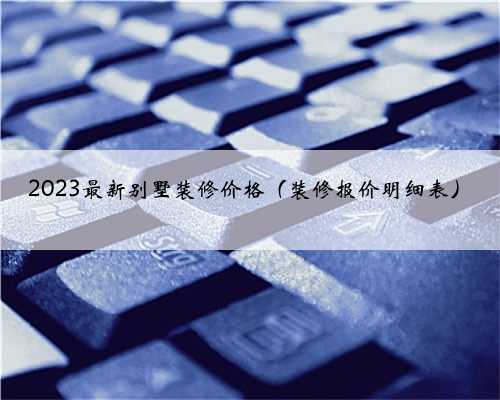 2023最新别墅装修价格（装修报价明细表）