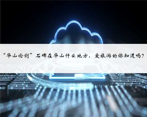 “华山论剑”石碑在华山什么地方,爱旅游的你知道吗?