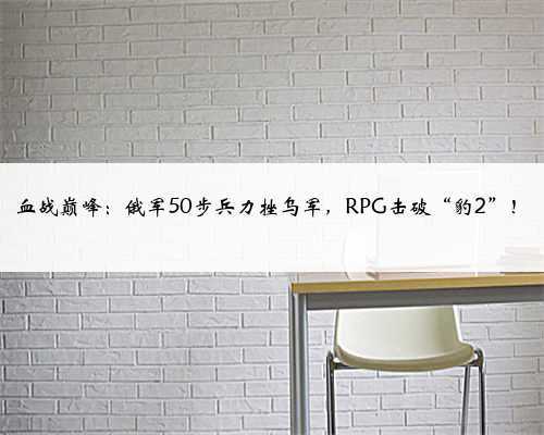 血战巅峰:俄军50步兵力挫乌军,RPG击破“豹2”!