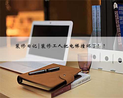 装修日记|装修工人把电梯撞坏了！！