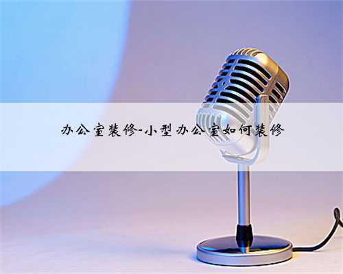 办公室装修-小型办公室如何装修