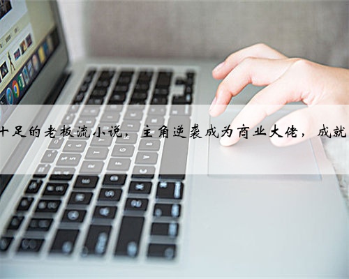 3本爽感十足的老板流小说,主角逆袭成为商业大佬,成就商业帝国