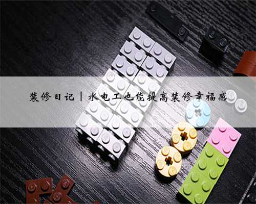 装修日记｜水电工也能提高装修幸福感