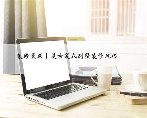装修灵感|复古复式别墅装修风格