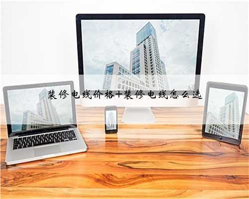 装修电线价格 装修电线怎么选
