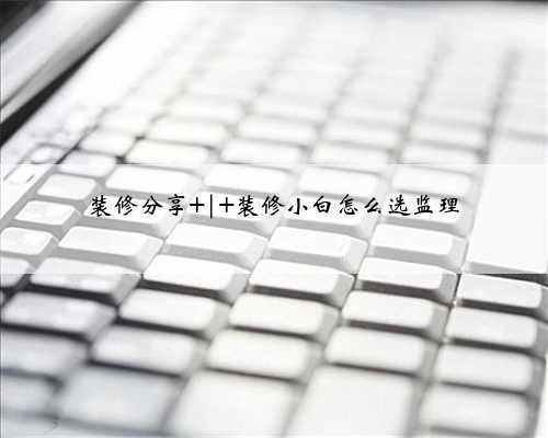 装修分享 | 装修小白怎么选监理
