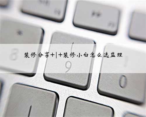 装修分享 | 装修小白怎么选监理