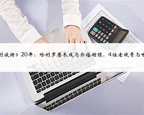 《哈利波特》20年:哈利罗恩长残马尔福谢顶,4位老戏骨与世长辞