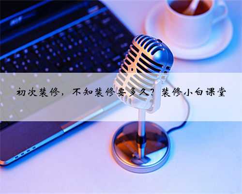 初次装修,不知装修要多久?装修小白课堂