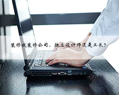 装修找装修公司,独立设计师还是工长?