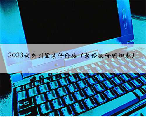 2023最新别墅装修价格(装修报价明细表)