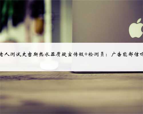 老人测试史密斯热水器质疑宣传假 检测员:广告能都信吗