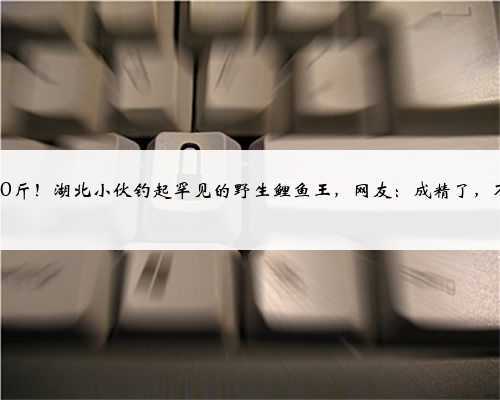 超过50斤!湖北小伙钓起罕见的野生鲤鱼王,网友:成精了,不能吃