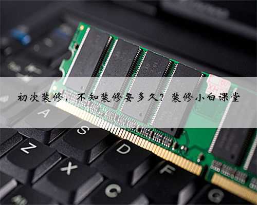 初次装修,不知装修要多久?装修小白课堂