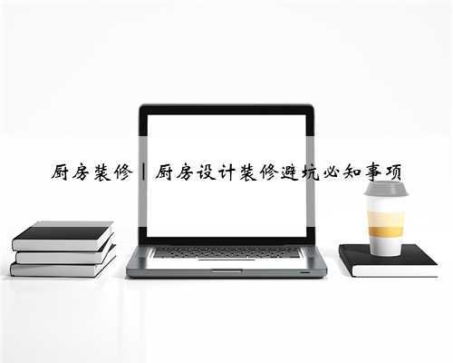 厨房装修|厨房设计装修避坑必知事项