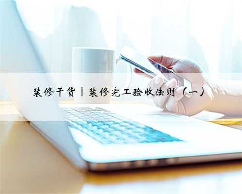装修干货｜装修完工验收法则（一）