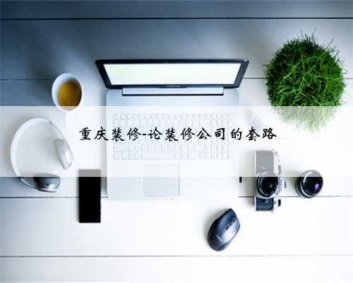 重庆装修-论装修公司的套路