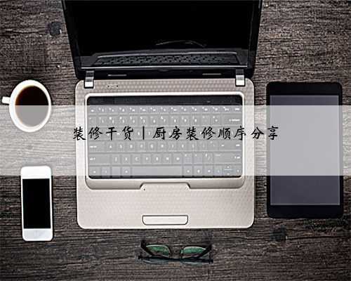 装修干货|厨房装修顺序分享