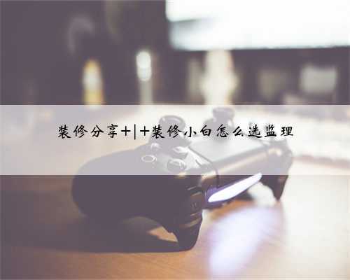 装修分享 | 装修小白怎么选监理
