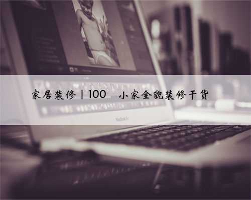 家居装修｜100㎡小家全貌装修干货