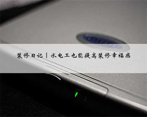 装修日记｜水电工也能提高装修幸福感