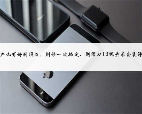 国产也有好剃须刀，剃修一次搞定，剃须刀T3探索家套装评测