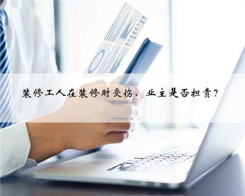 装修工人在装修时受伤,业主是否担责?
