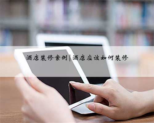 酒店装修案例|酒店应该如何装修