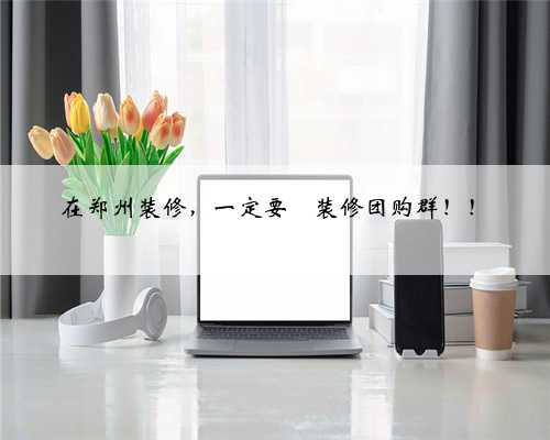 在郑州装修，一定要➕装修团购群！！