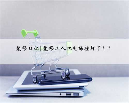 装修日记|装修工人把电梯撞坏了！！
